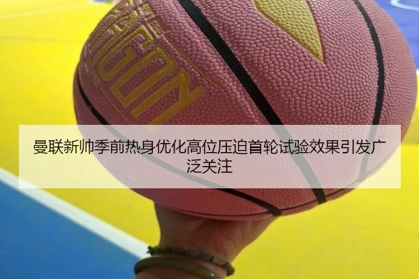 曼联新帅季前热身优化高位压迫首轮试验效果引发广泛关注